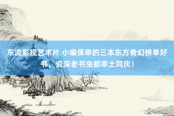 东流影视艺术片 小编保举的三本东方奇幻榜单好书，资深老书虫都率土同庆！