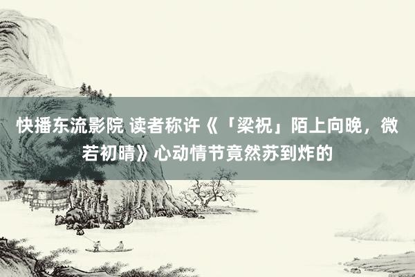 快播东流影院 读者称许《「梁祝」陌上向晚，微若初晴》心动情节竟然苏到炸的