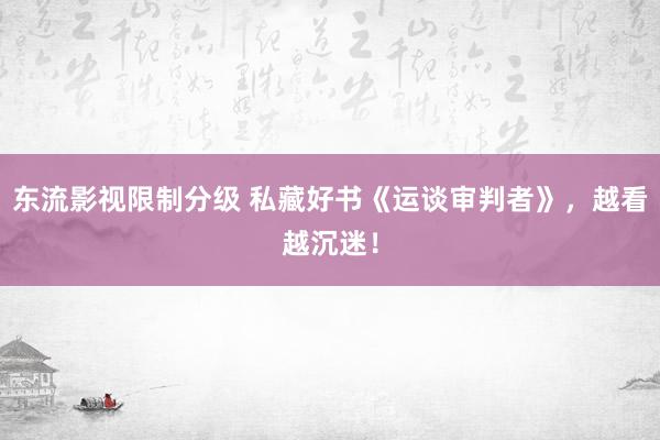 东流影视限制分级 私藏好书《运谈审判者》，越看越沉迷！