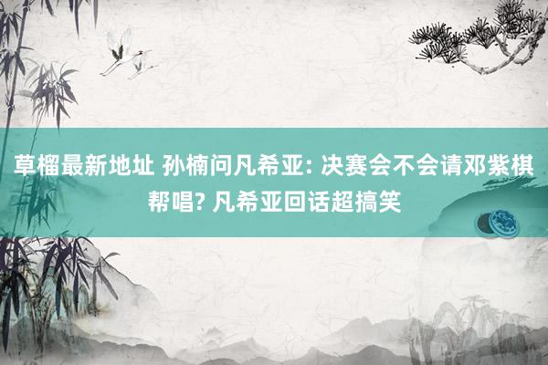 草榴最新地址 孙楠问凡希亚: 决赛会不会请邓紫棋帮唱? 凡希亚回话超搞笑