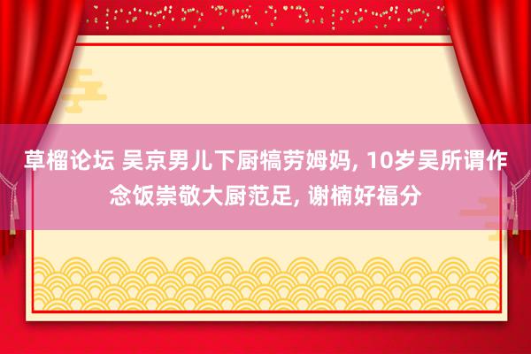 草榴论坛 吴京男儿下厨犒劳姆妈, 10岁吴所谓作念饭崇敬大厨范足, 谢楠好福分