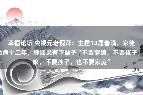 草榴论坛 央视元老倪萍：主捏13届春晚，家徒四壁为男儿治病十二年，称如果有下辈子“不要爹娘，不要孩子，也不要家庭”