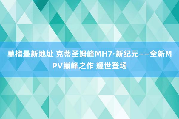 草榴最新地址 克蒂圣姆峰MH7·新纪元——全新MPV巅峰之作 耀世登场