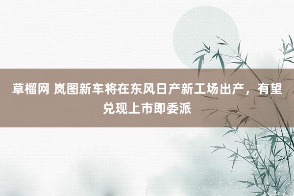 草榴网 岚图新车将在东风日产新工场出产，有望兑现上市即委派