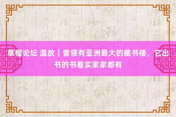 草榴论坛 温故｜曾领有亚洲最大的藏书楼，它出书的书着实家家都有