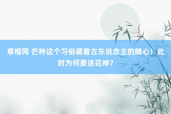 草榴网 芒种这个习俗藏着古东说念主的随心！此时为何要送花神？