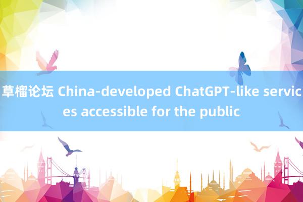 草榴论坛 China-developed ChatGPT-like services accessible for the public