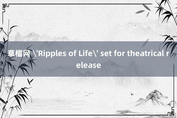 草榴网 'Ripples of Life' set for theatrical release