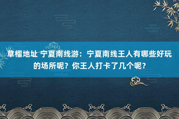 草榴地址 宁夏南线游：宁夏南线王人有哪些好玩的场所呢？你王人打卡了几个呢？