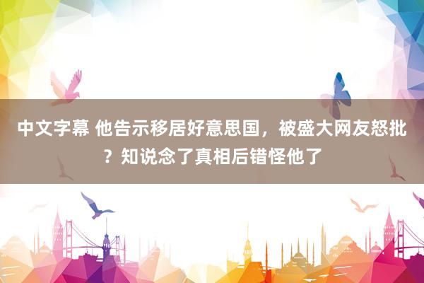 中文字幕 他告示移居好意思国，被盛大网友怒批？知说念了真相后错怪他了