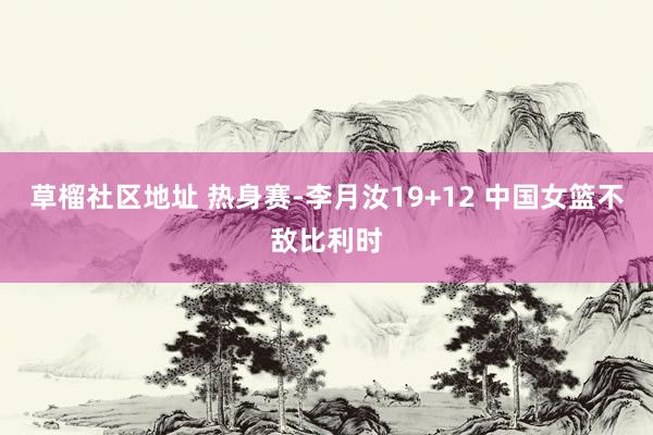 草榴社区地址 热身赛-李月汝19+12 中国女篮不敌比利时