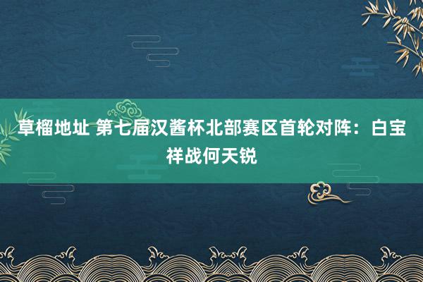 草榴地址 第七届汉酱杯北部赛区首轮对阵：白宝祥战何天锐