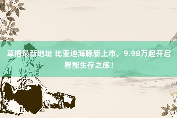 草榴最新地址 比亚迪海豚新上市，9.98万起开启智能生存之旅！