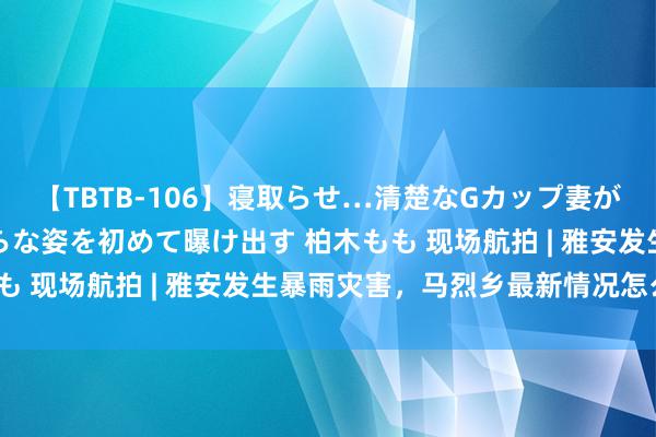 【TBTB-106】寝取らせ…清楚なGカップ妻が背徳感の快楽を知り淫らな姿を初めて曝け出す 柏木もも 现场航拍 | 雅安发生暴雨灾害，马烈乡最新情况怎么？