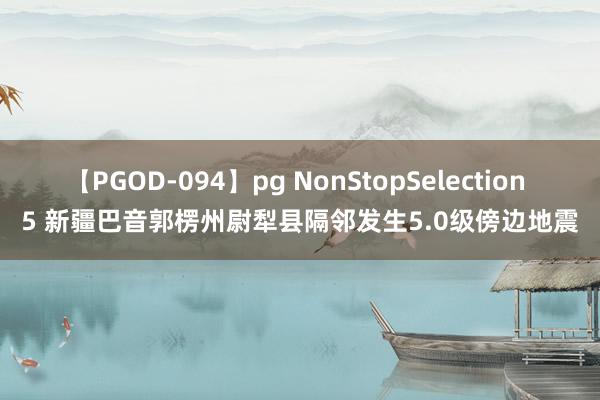 【PGOD-094】pg NonStopSelection 5 新疆巴音郭楞州尉犁县隔邻发生5.0级傍边地震