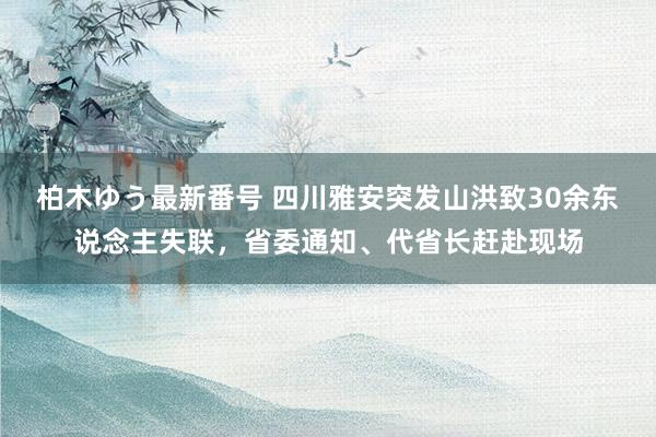 柏木ゆう最新番号 四川雅安突发山洪致30余东说念主失联，省委通知、代省长赶赴现场