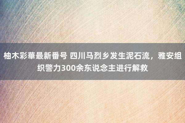 柚木彩華最新番号 四川马烈乡发生泥石流，雅安组织警力300余东说念主进行解救