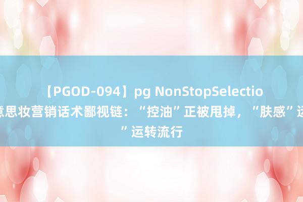 【PGOD-094】pg NonStopSelection 5 好意思妆营销话术鄙视链：“控油”正被甩掉，“肤感”运转流行