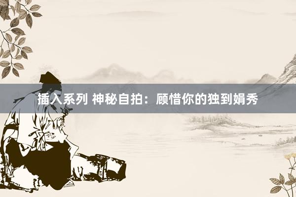 插入系列 神秘自拍：顾惜你的独到娟秀