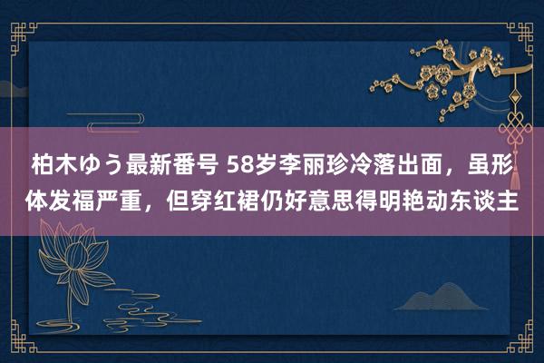 柏木ゆう最新番号 58岁李丽珍冷落出面，虽形体发福严重，但穿红裙仍好意思得明艳动东谈主