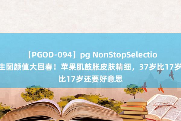 【PGOD-094】pg NonStopSelection 5 刘诗诗生图颜值大回春！苹果肌鼓胀皮肤精细，37岁比17岁还要好意思