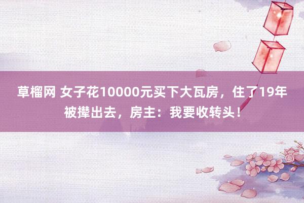 草榴网 女子花10000元买下大瓦房，住了19年被撵出去，房主：我要收转头！