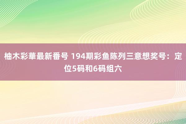 柚木彩華最新番号 194期彩鱼陈列三意想奖号：定位5码和6码组六