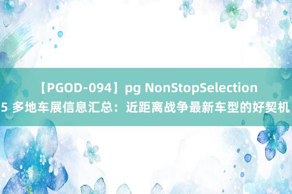 【PGOD-094】pg NonStopSelection 5 多地车展信息汇总：近距离战争最新车型的好契机！