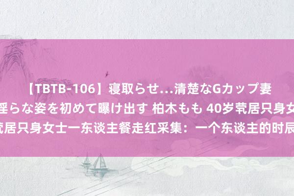 【TBTB-106】寝取らせ…清楚なGカップ妻が背徳感の快楽を知り淫らな姿を初めて曝け出す 柏木もも 40岁茕居只身女士一东谈主餐走红采集：一个东谈主的时辰，更要尽心吃饭