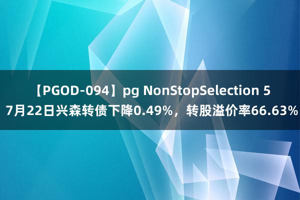 【PGOD-094】pg NonStopSelection 5 7月22日兴森转债下降0.49%，转股溢价率66.63%