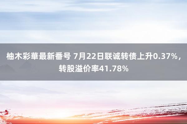 柚木彩華最新番号 7月22日联诚转债上升0.37%，转股溢价率41.78%