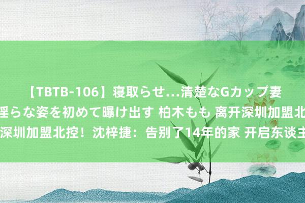 【TBTB-106】寝取らせ…清楚なGカップ妻が背徳感の快楽を知り淫らな姿を初めて曝け出す 柏木もも 离开深圳加盟北控！沈梓捷：告别了14年的家 开启东谈主生第二段旅程