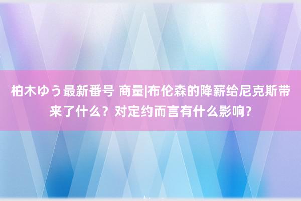 柏木ゆう最新番号 商量|布伦森的降薪给尼克斯带来了什么？对定约而言有什么影响？