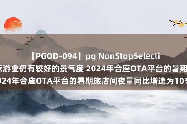 【PGOD-094】pg NonStopSelection 5 旅游：群众暗意国内旅游业仍有较好的景气度 2024年合座OTA平台的暑期旅店间夜量同比增速为10%