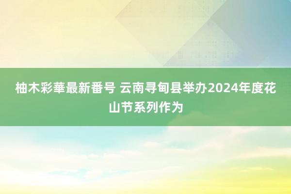 柚木彩華最新番号 云南寻甸县举办2024年度花山节系列作为