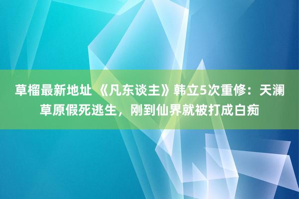 草榴最新地址 《凡东谈主》韩立5次重修：天澜草原假死逃生，刚到仙界就被打成白痴