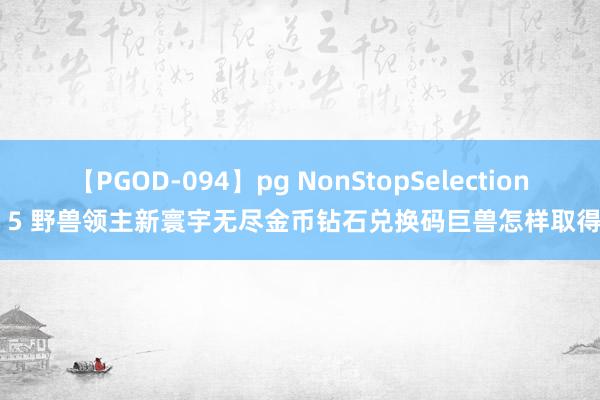 【PGOD-094】pg NonStopSelection 5 野兽领主新寰宇无尽金币钻石兑换码巨兽怎样取得