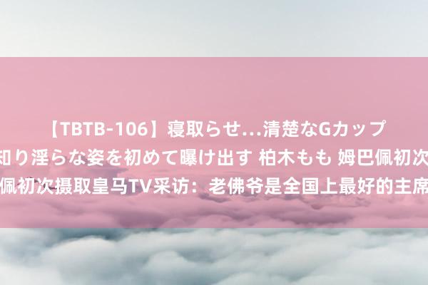 【TBTB-106】寝取らせ…清楚なGカップ妻が背徳感の快楽を知り淫らな姿を初めて曝け出す 柏木もも 姆巴佩初次摄取皇马TV采访：老佛爷是全国上最好的主席👍🏼