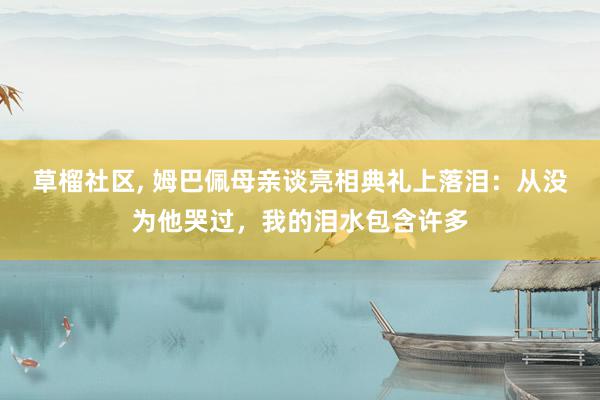 草榴社区, 姆巴佩母亲谈亮相典礼上落泪：从没为他哭过，我的泪水包含许多