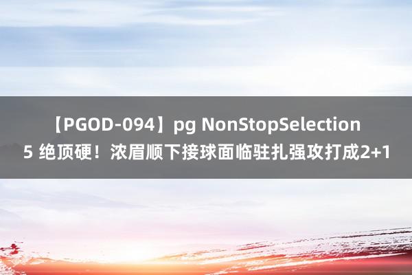 【PGOD-094】pg NonStopSelection 5 绝顶硬！浓眉顺下接球面临驻扎强攻打成2+1