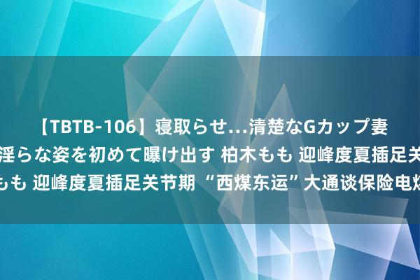 【TBTB-106】寝取らせ…清楚なGカップ妻が背徳感の快楽を知り淫らな姿を初めて曝け出す 柏木もも 迎峰度夏插足关节期 “西煤东运”大通谈保险电煤运力