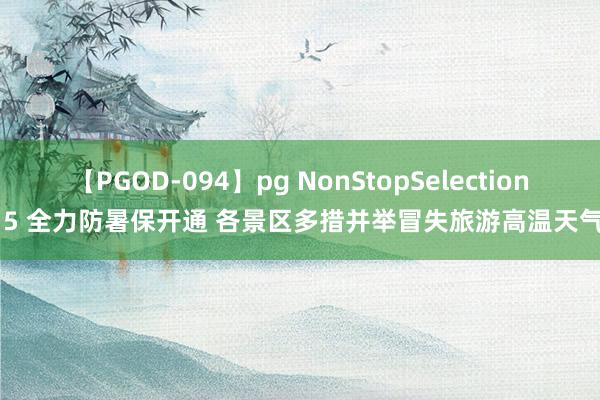 【PGOD-094】pg NonStopSelection 5 全力防暑保开通 各景区多措并举冒失旅游高温天气