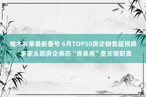 柚木彩華最新番号 6月TOP50房企销售超预期，多家头部房企表态“保委用”是关键职责