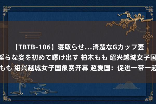 【TBTB-106】寝取らせ…清楚なGカップ妻が背徳感の快楽を知り淫らな姿を初めて曝け出す 柏木もも 绍兴越城女子国象赛开幕 赵爱国：促进一带一起一样