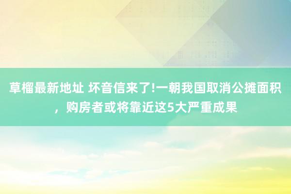 草榴最新地址 坏音信来了!一朝我国取消公摊面积，购房者或将靠近这5大严重成果