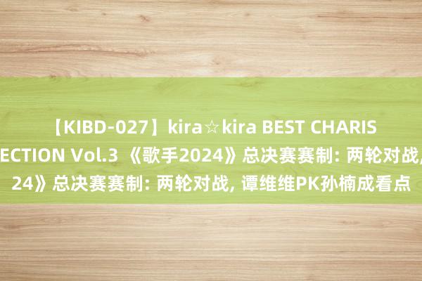 【KIBD-027】kira☆kira BEST CHARISMA☆MODEL☆COLLECTION Vol.3 《歌手2024》总决赛赛制: 两轮对战, 谭维维PK孙楠成看点