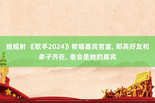 姐姐射 《歌手2024》帮唱嘉宾官宣, 那英好友和弟子齐在, 谁会是她的嘉宾