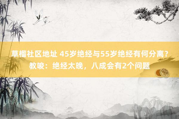 草榴社区地址 45岁绝经与55岁绝经有何分离？教唆：绝经太晚，八成会有2个问题