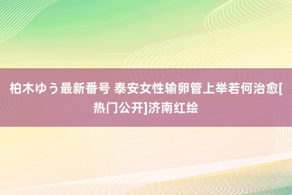 柏木ゆう最新番号 泰安女性输卵管上举若何治愈[热门公开]济南红绘