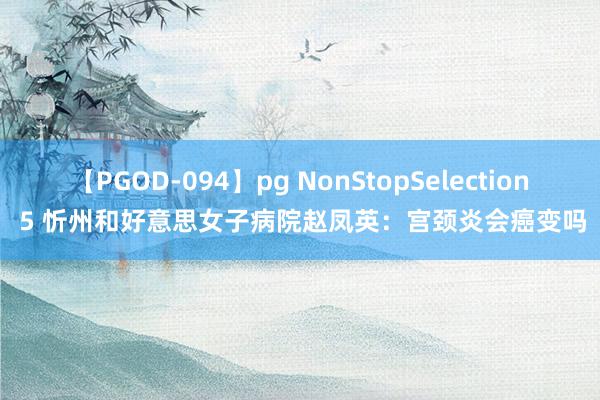 【PGOD-094】pg NonStopSelection 5 忻州和好意思女子病院赵凤英：宫颈炎会癌变吗